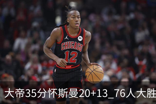 大帝35分怀斯曼20+13 76人大胜送活塞22连败