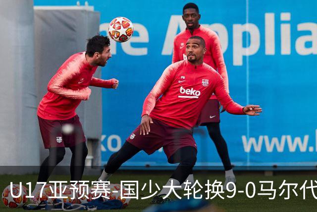 U17亚预赛-国少大轮换9-0马尔代夫 国少3连胜末轮将战韩国